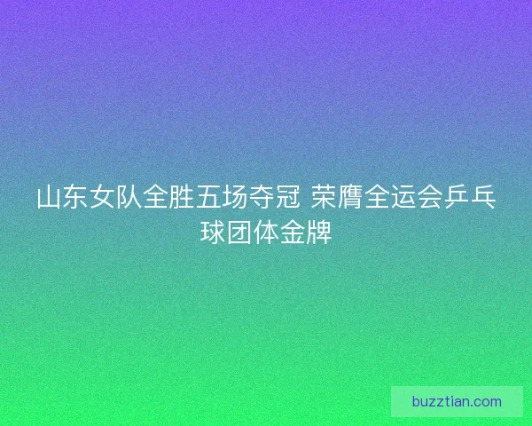 山东女队全胜五场夺冠 荣膺全运会乒乓球团体金牌