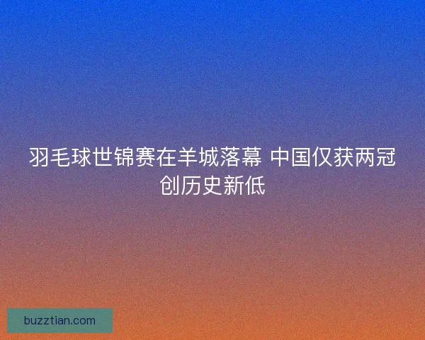 羽毛球世锦赛在羊城落幕 中国仅获两冠创历史新低