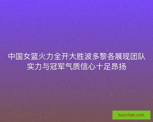 中国女篮火力全开大胜波多黎各展现团队实力与冠军气质信心十足昂扬